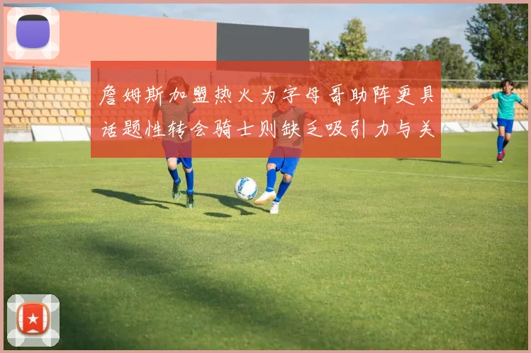 詹姆斯加盟热火为字母哥助阵更具话题性转会骑士则缺乏吸引力与关注度