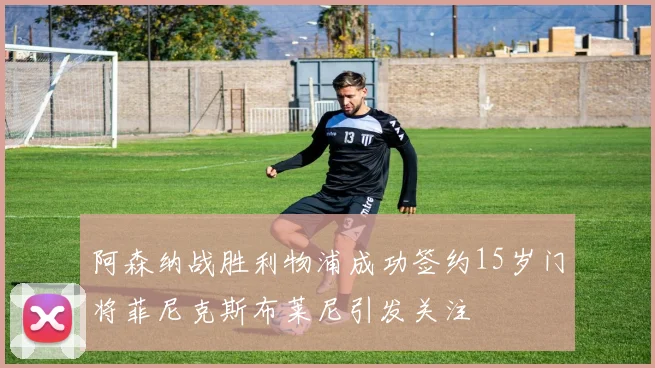 阿森纳战胜利物浦成功签约15岁门将菲尼克斯布莱尼引发关注