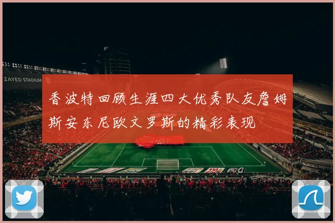 香波特回顾生涯四大优秀队友詹姆斯安东尼欧文罗斯的精彩表现