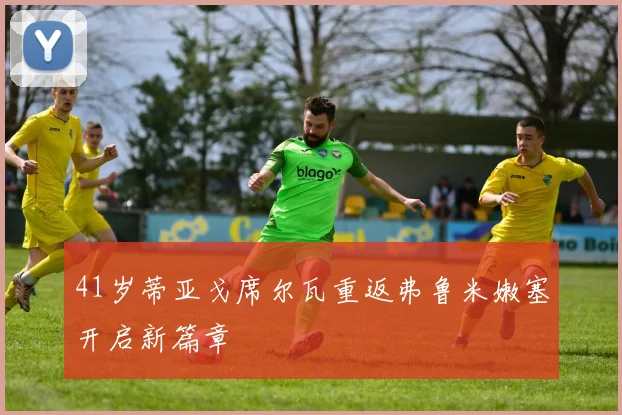 41岁蒂亚戈席尔瓦重返弗鲁米嫩塞开启新篇章