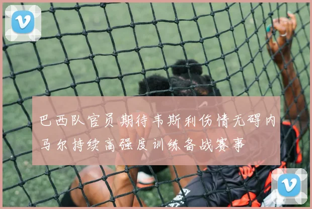 巴西队官员期待韦斯利伤情无碍内马尔持续高强度训练备战赛事