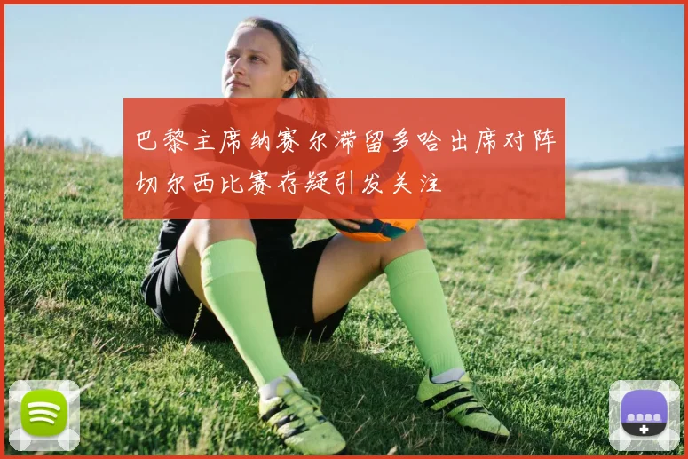 巴黎主席纳赛尔滞留多哈出席对阵切尔西比赛存疑引发关注