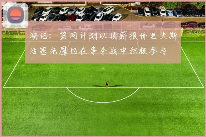 湖记：篮网计划以顶薪报价里夫斯活塞老鹰也在争夺战中积极参与