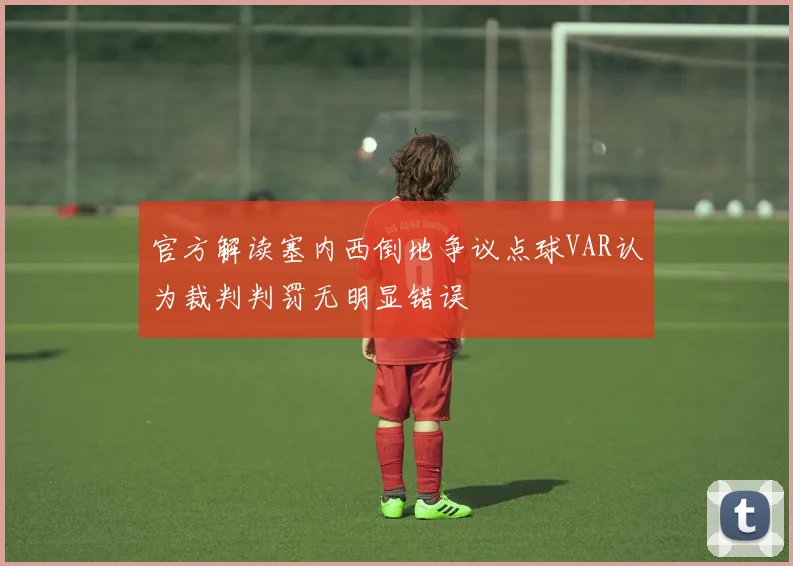 官方解读塞内西倒地争议点球VAR认为裁判判罚无明显错误