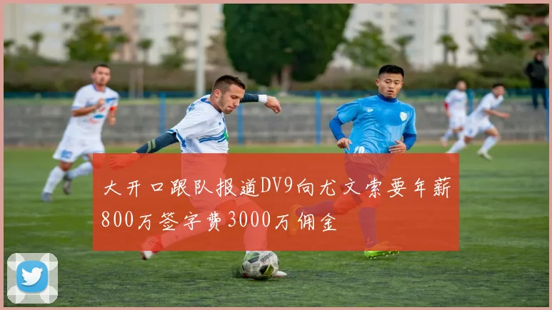 大开口跟队报道DV9向尤文索要年薪800万签字费3000万佣金