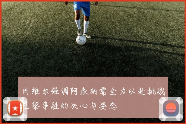 内维尔强调阿森纳需全力以赴挑战巴黎争胜的决心与姿态