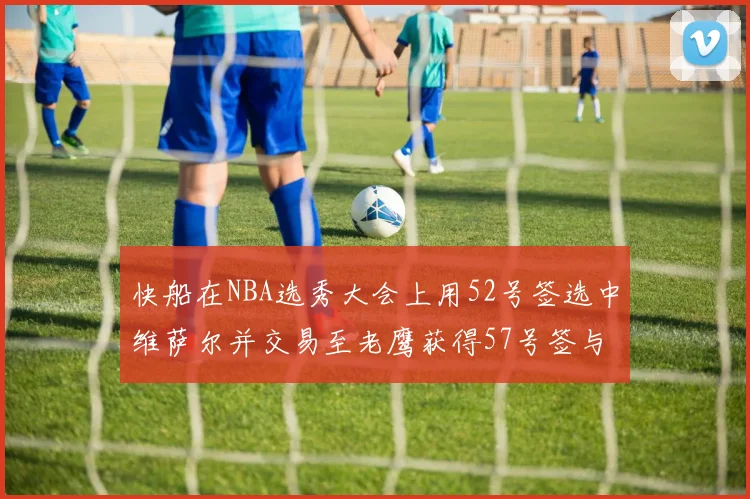 快船在NBA选秀大会上用52号签选中维萨尔并交易至老鹰获得57号签与现金补偿