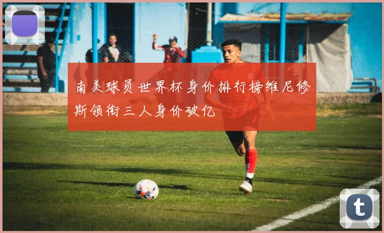 南美球员世界杯身价排行榜维尼修斯领衔三人身价破亿
