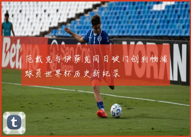 范戴克与伊萨克同日破门创利物浦球员世界杯历史新纪录