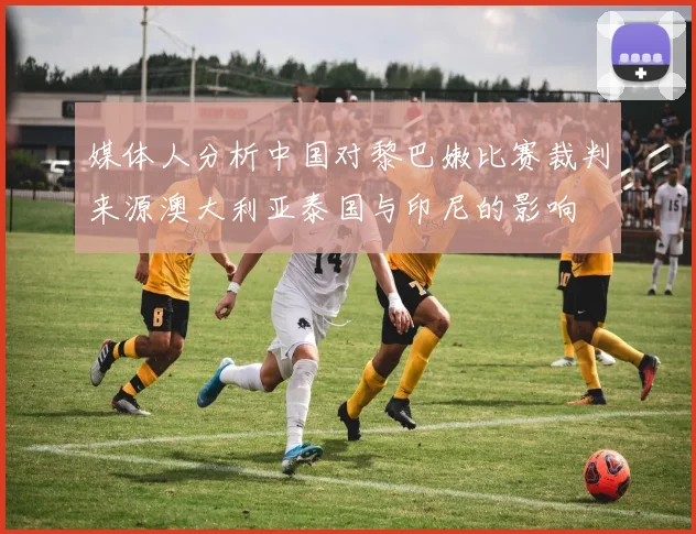 媒体人分析中国对黎巴嫩比赛裁判来源澳大利亚泰国与印尼的影响