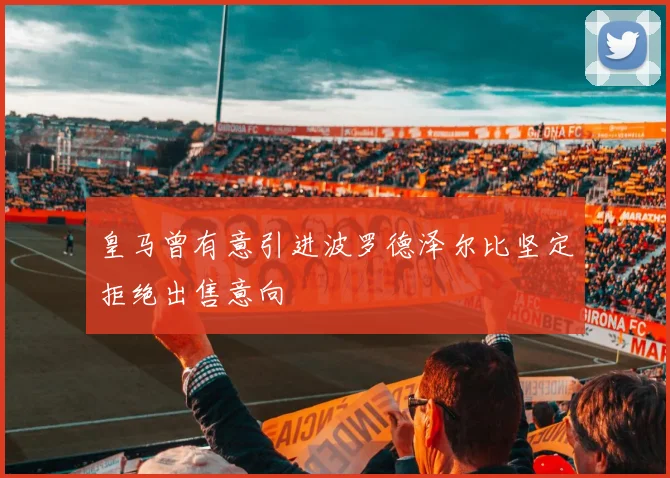皇马曾有意引进波罗德泽尔比坚定拒绝出售意向