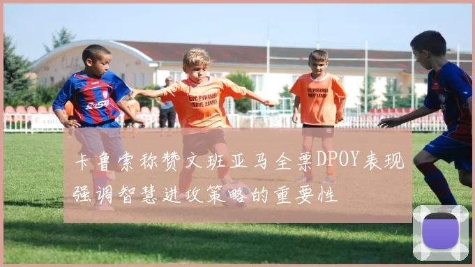 卡鲁索称赞文班亚马全票DPOY表现强调智慧进攻策略的重要性