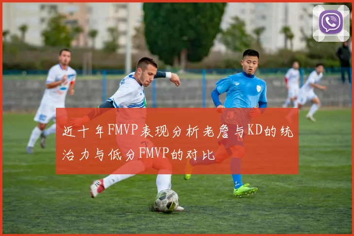 近十年FMVP表现分析老詹与KD的统治力与低分FMVP的对比