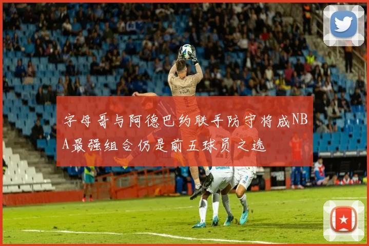 字母哥与阿德巴约联手防守将成NBA最强组合仍是前五球员之选