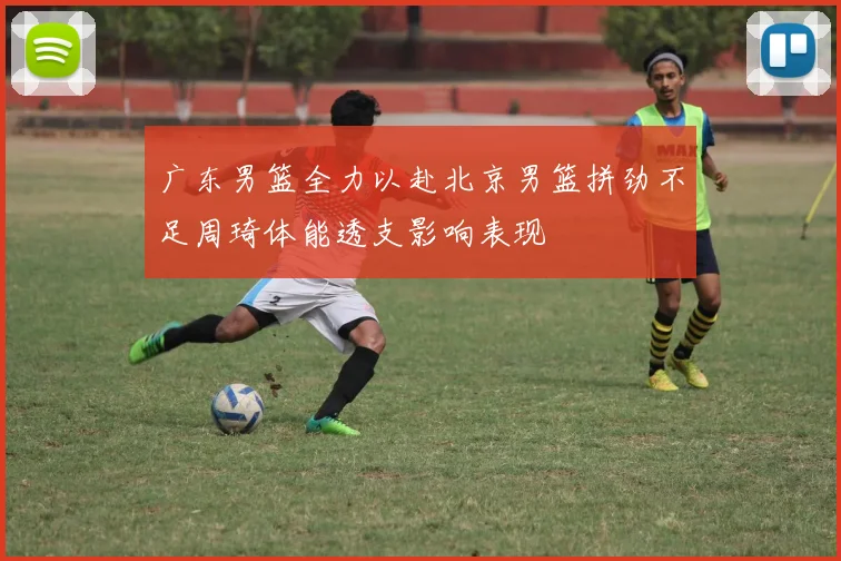 广东男篮全力以赴北京男篮拼劲不足周琦体能透支影响表现