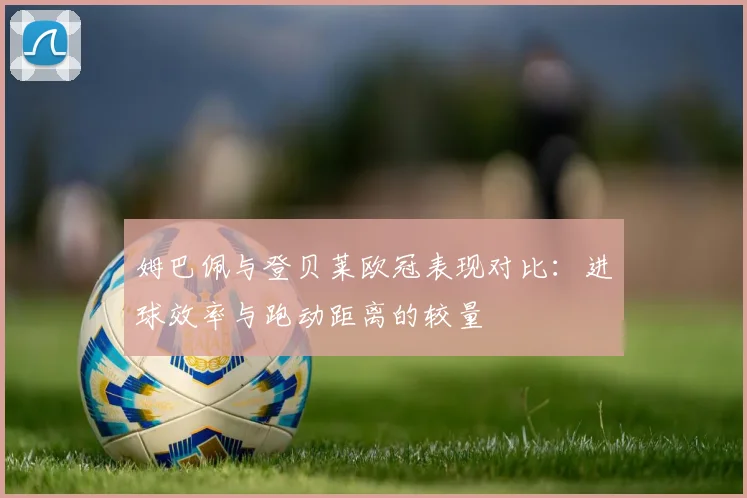 姆巴佩与登贝莱欧冠表现对比：进球效率与跑动距离的较量