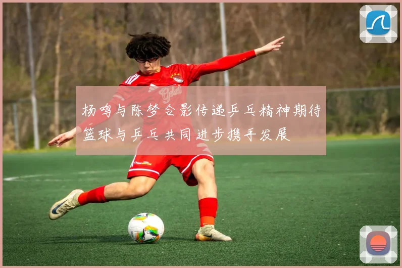 杨鸣与陈梦合影传递乒乓精神期待篮球与乒乓共同进步携手发展