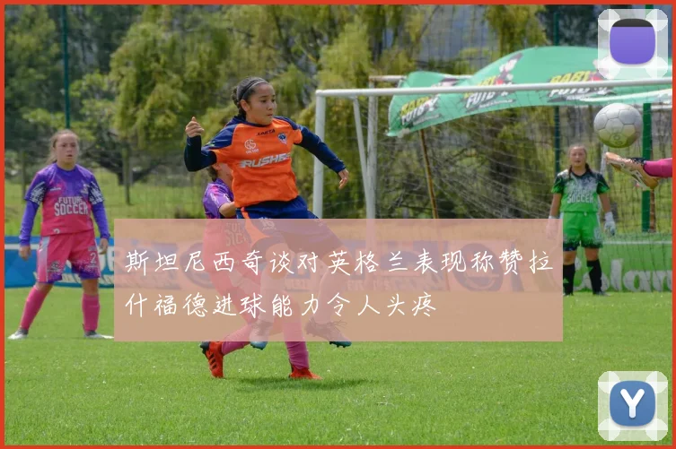 斯坦尼西奇谈对英格兰表现称赞拉什福德进球能力令人头疼